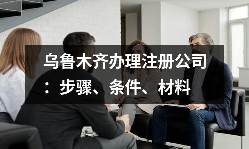 烏魯木齊辦理注冊(cè)公司：步驟、條件、材料