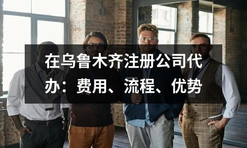 在烏魯木齊注冊公司代辦：費用、流程、優(yōu)勢