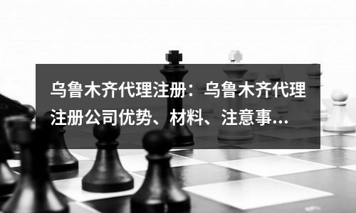 烏魯木齊代理注冊：烏魯木齊代理注冊公司優(yōu)勢、材料、注意事項
