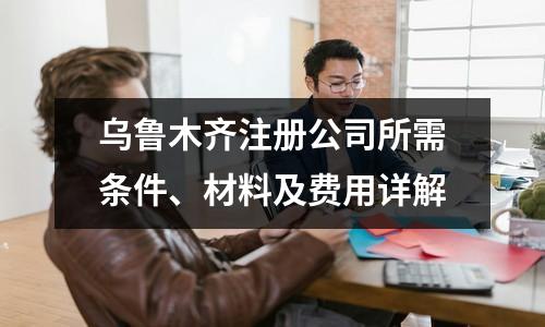 烏魯木齊注冊公司所需條件、材料及費用詳解