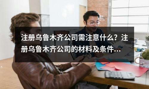 注冊烏魯木齊公司需注意什么？注冊烏魯木齊公司的材料及條件！