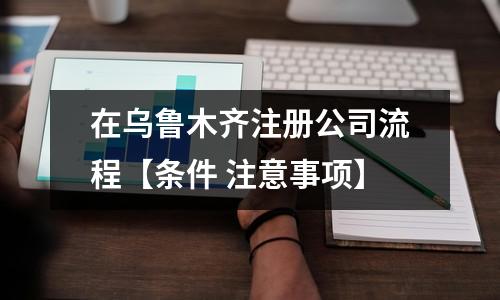 在烏魯木齊注冊(cè)公司流程【條件 注意事項(xiàng)】