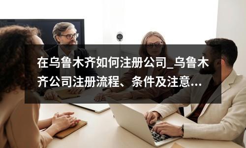 在烏魯木齊如何注冊公司_烏魯木齊公司注冊流程、條件及注意事項(xiàng)