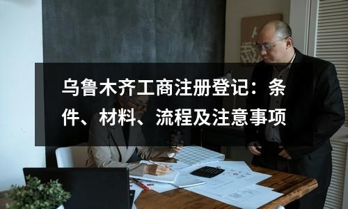 烏魯木齊工商注冊(cè)登記：條件、材料、流程及注意事項(xiàng)