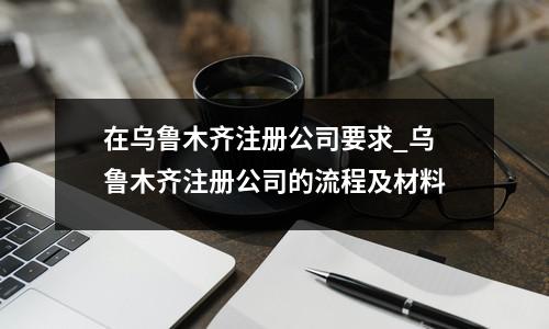 在烏魯木齊注冊公司要求_烏魯木齊注冊公司的流程及材料