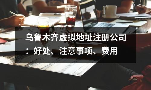烏魯木齊虛擬地址注冊(cè)公司：好處、注意事項(xiàng)、費(fèi)用