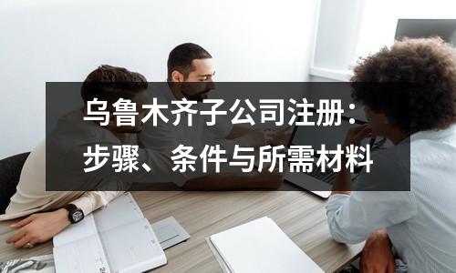 烏魯木齊子公司注冊(cè)：步驟、條件與所需材料