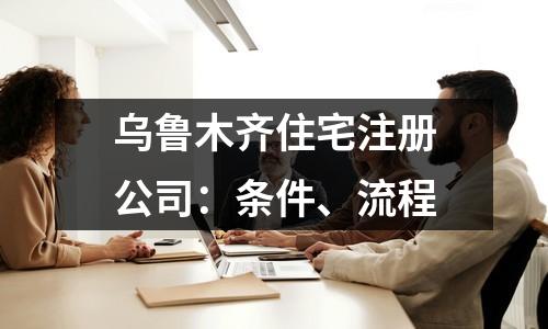 烏魯木齊住宅注冊公司：條件、流程