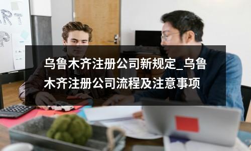 烏魯木齊注冊(cè)公司新規(guī)定_烏魯木齊注冊(cè)公司流程及注意事項(xiàng)