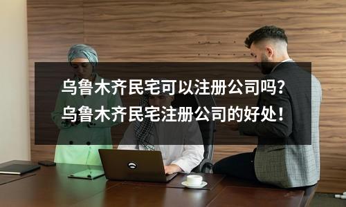 烏魯木齊民宅可以注冊(cè)公司嗎？烏魯木齊民宅注冊(cè)公司的好處！