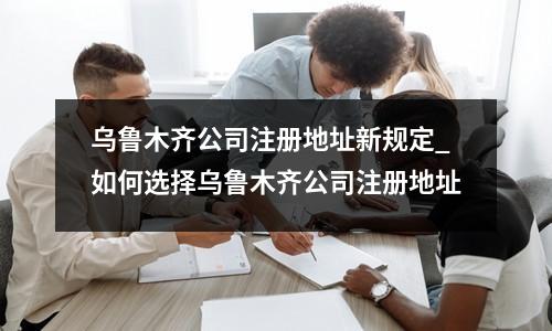 烏魯木齊公司注冊地址新規(guī)定_如何選擇烏魯木齊公司注冊地址