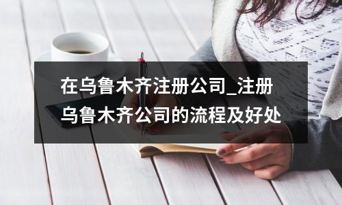 在烏魯木齊注冊(cè)公司_注冊(cè)烏魯木齊公司的流程及好處