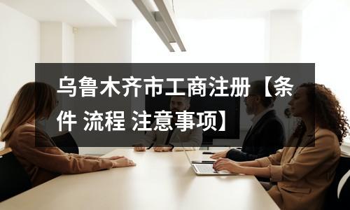 烏魯木齊市工商注冊(cè)【條件 流程 注意事項(xiàng)】