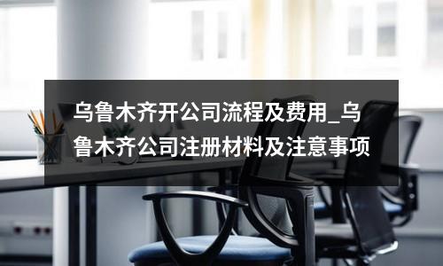 烏魯木齊開公司流程及費(fèi)用_烏魯木齊公司注冊(cè)材料及注意事項(xiàng)