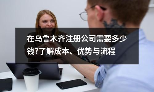 在烏魯木齊注冊公司需要多少錢?了解成本、優(yōu)勢與流程