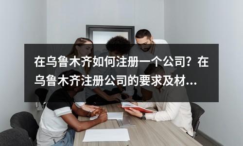 在烏魯木齊如何注冊一個公司？在烏魯木齊注冊公司的要求及材料！