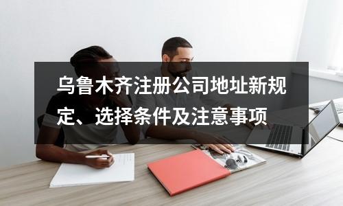 烏魯木齊注冊公司地址新規(guī)定、選擇條件及注意事項