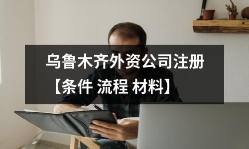 烏魯木齊外資公司注冊(cè)【條件 流程 材料】