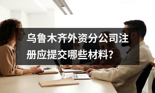 烏魯木齊外資分公司注冊(cè)應(yīng)提交哪些材料？