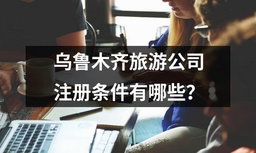 烏魯木齊旅游公司注冊條件有哪些？