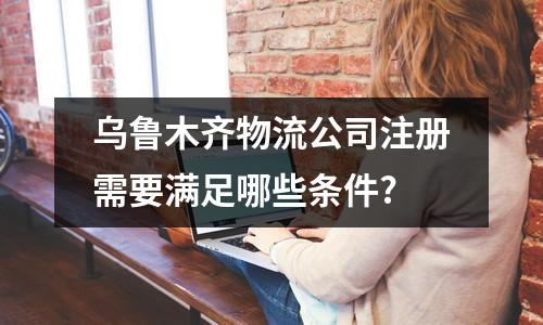 烏魯木齊物流公司注冊(cè)需要滿足哪些條件?
