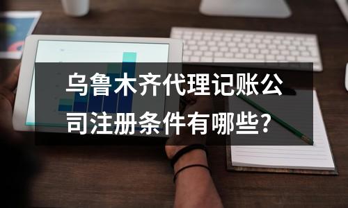 烏魯木齊代理記賬公司注冊(cè)條件有哪些?