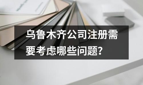 烏魯木齊公司注冊需要考慮哪些問題？