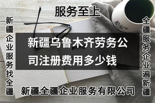 新疆烏魯木齊勞務公司注冊費用多少錢