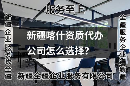 新疆喀什資質(zhì)代辦公司怎么選擇？
